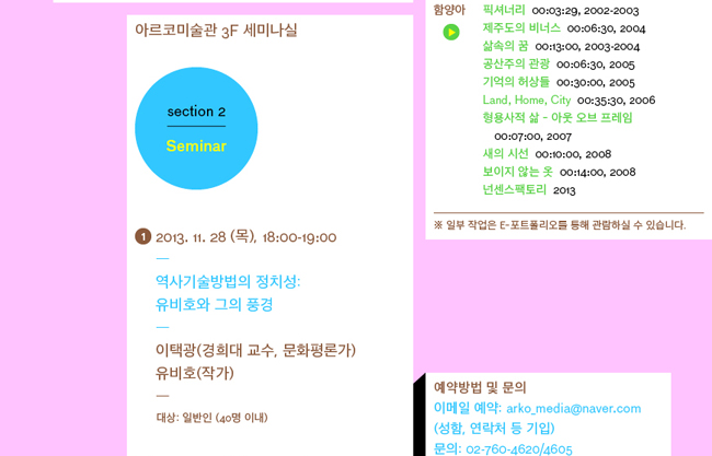 (좌)Section 2. Seminar_아르코미술관 3F 세미나실, #1 2013. 11.28 (목), 18:00-19:00, “역사기술방법의 정치성: 유비호와 그의 풍경”, 이택광 (경희대교수, 문화평론가), 유비호 (작가), 대상 : 일반인 (40명 이내) / 
(우)스크리닝 목록_함양아 YANG AH HAM, 픽셔너리, 00:03:29, 2002-2003, 제주도의 비너스, 00:06:30, 2004, 삶속의 꿈, 00:13:00, 2003-2004, 공산주의 관광, 00:06:30, 2005, 기억의 허상들, 00:30:00, 2005, Land, Home, City, 00:35:30, 2006, 형용사적 삶 - 아웃 오브 프레임, 00:07:00, 2007, 새의 시선, 00:10:00, 2008, 보이지 않는 옷, 00:14:00, 2008, 넌센스팩토리, 2013 /
(우_아래)<예약방법 및 문의>, 이메일 예약 : arko_media@naver.com (성함, 연락처 등 기입), 문의 : Tel. 02-760-4620/4605