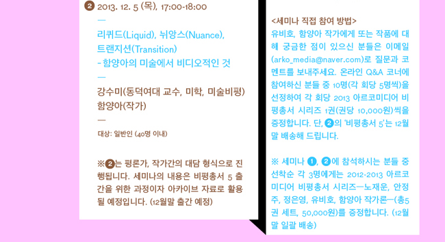 (좌)#2 2013. 12.5 (목), 17:00-18:00, “리퀴드(Liquid), 뉘앙스(Nuance), 트랜지션(Transition) - 함양아의 미술에서 비디오적인 것”, 강수미 (동덕여대교수, 미학, 미술비평), 함양아 (작가) 
대상 : 일반인 (40명 이내), ※ #2는 평론가, 작가간의 대담 형식으로 진행됩니다. 세미나의 내용은 비평총서 5 출간을 위한 과정이자 아카이브 자료로 활용될 예정입니다. (12월말 출간예정) / 
(우)<세미나 직접참여 방법>, 유비호, 함양아 작가에게 또는 작품에 대해 궁금한 점이 있으신 분들은 이메일(arko_media@naver.com)로 질문과 코멘트를 보내주세요. 온라인 Q&A 코너에 참여하신 분들 중 10명(각 회당 5명씩)을 선정하여 각 회당 2013 아르코미디어 비평총서 시리즈 1권씩을 (권당 10,000원) 증정합니다. 단, #2의 ‘비평총서 5’는 12월말 배송해 드립니다. ※ 세미나 #1, #2에 참석하시는 분들 중 선착순 각 3명에게는 2012-2013 아르코미디어 비평총서 시리즈 - 노재운, 안정주, 정은영, 유비호, 함양아 작가론 - (총5권set, 50,000원)을 증정합니다. (12월말 일괄 배송)