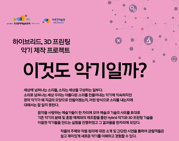 하이브리드, 3D 프린팅 악기 제작 프로젝트 – 이것도 악기일까?_세상에 넘쳐나는 소리들, 소리는 세상을 구성하는 일부다. 소리로 넘쳐나는 세상 우리는 아름다운 소리를 만들어내는 악기에 익숙하지만 정작 악기가 왜 지금의 모양으로 만들어졌는지, 어떤 방식으로 소리를 내는지에 대해서는 잘 알지 못한다. 음악을 사랑하는 예술가들이 모여 예술과 기술의 사유를 토대로 기존 악기의 분해 및 혼합 매체와의 재조합을 통한 Hybrid 악기와 3D 프린팅 기술을 이용한 악기를 만드는 실험을 진행하였고 그 결과물을 한자리에 모았다. 작품의 주제와 작동 원리에 대한 소개 및 간단한 시연을 통하여 관람객들은 쉽고 재미있게 새로운 악기를 이해하고 경험할 수 있다.