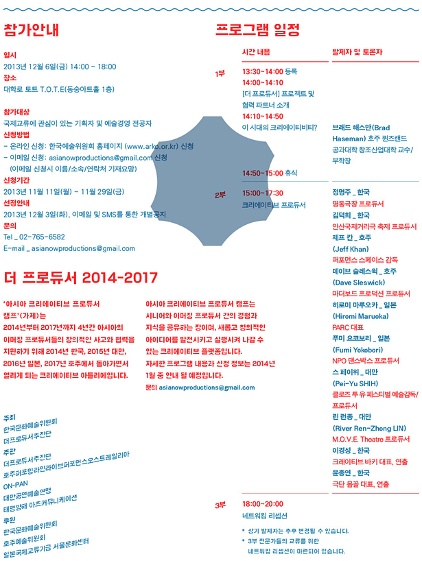 참가안내_일시:2013년 12월 6일(금) 14:00-18:00, 장소:대학로 토트 T.O.T.E, 참가대상:국제교류에 관심이 있는 기획자 및 예술경영 전공자, 신청방법:온라인 신청: 한국예술위원회 홈페이지 (www.arko.or.kr) 신청, 이메일 신청:asianowproductions@gmail.com 신청, 신청기간:2013년 11월 11일(월) ~ 11월 29일(금), 선정안내:2013년 12월 3일(화), 이메일 및 SMS를 통한 개별공지, 문의: Tel 02-765-6582 / E-mail asianowproductions@gmail.com, 프로그램 일정_1부_13:30~14:00 등록, 14:00~14:10 [더 프로듀서] 프로젝트 및 협력 파트너 소개, 14:10~14:50 이 시대의 크리에이티비티?, 14:50~15:00 휴식 2부_15:00~17:30	크리에이티브 프로듀서, 3부_18:00~20:00 네트워킹 리셉션, 더 프로듀서 2014-2017 ‘아시아 크리에이티브 프로듀서 캠프’(가제)는 2014년부터 2017년까지 4년간 아시아의 이머징 프로듀서들의 창의적인 사고와 협력을 지원하기 위해 2014년 한국, 2015년 대만, 2016년 일본, 2017년 호주에서 돌아가면서 열리게 되는 크리에이티브 아틀리에입니다. 아시아 크리에이티브 프로듀서 캠프는 시니어와 이머징 프로듀서 간의 경험과 지식을 공유하는 장이며, 새롭고 창의적인 아이디어를 발전시키고 실행시켜 나갈 수 있는 크리에이티브 플랫폼입니다. 자세한 프로그램 내용과 신청 정보는 2014년 1월 중 안내 될 예정입니다. 문의 asianowproductions@gmail.com