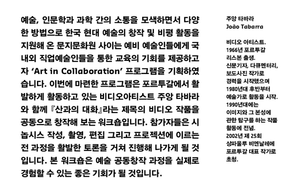 예술, 인문학과 과학 간의 소통을 모색하면서 다양한 방법으로 한국 현대 예술의 창작 및 비평 활동을 지원해 온 문지문화원 사이는 예비 예술인들에게 국내외 직업예술인들을 통한 교육의 기회를 제공하고자 [Art in Collaboration] 프로그램을 기획하였습니다. 이번에 마련한 프로그램은 포르투갈에서 활발하게 활동하고 있는 비디오아티스트 주앙 타바라와 함께 『산과의 대화』라는 제목의 비디오 작품을 공동으로 창작해 보는 워크숍입니다. 참가자들은 시놉시스 작성, 촬영, 편집 그리고 프로젝션에 이르는 전 과정을 활발한 토론을 거쳐 진행해 나가게 될 것입니다. 본 워크숍은 예술 공동창작 과정을 실제로 경험할 수 있는 좋은 기회가 될 것입니다. 주앙 타바라 João Tabarra_비디오 아티스트, 1966년 포르투갈 리스본 출생, 신문기자, 다큐멘터리, 보도사진 작가로 경력을 시작했으며 1980년대 후반부터 예술가로 활동을 시작, 1990년대에는 이미지와 그 본성에 관한 탐구를 하는 작품 활동에 전념, 2002년 제 25회 상파울루 비엔날레에 포르투갈 대표 작가로 초청