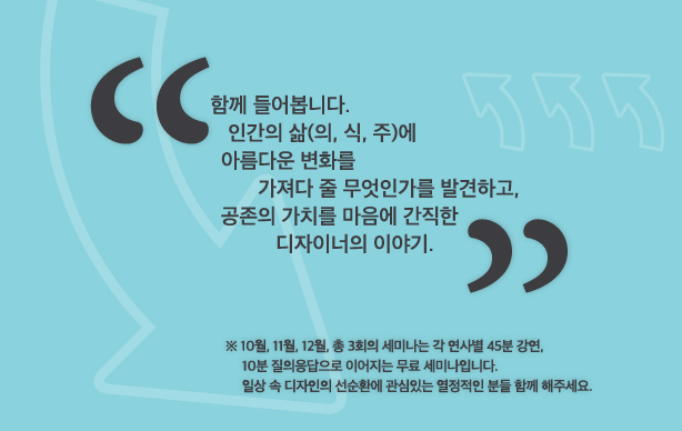 함께 들어봅니다. 인간의 삶(의, 식, 주)에 아름다운 변화를 가져다 줄 무엇인가를 발견하고, 공존의 가치를 마음에 간직한 디자이너의 이야기. ※ 10월, 11월, 12월, 총 3회의 세미나는 각 연사별 45분 강연, 10분 질의응답으로 이어지는 무료 세미나입니다. 일상 속 디자인의 선순환에 관심 있는 열정적인 분들 함께 해주세요.