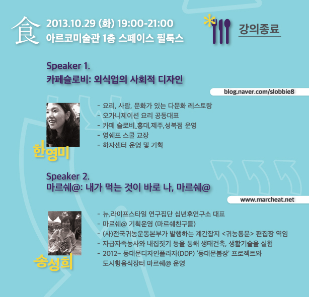 食 강의종료 2013.10.29 (화) 19:00-21:00 아르코미술관 1층 스페이스 필룩스_Speaker 1. 카페슬로비: 외식업의 사회적 디자인 blog.naver.com/slobbie8, 한영미, 요리, 사람, 문화가 있는 다문화 레스토랑, 오가니제이션 요리 공동대표, 카페 슬로비_홍대,제주,성북점 운영, 영쉐프 스쿨 교장, 하자센터_운영 및 기획, Speaker 2. 마르쉐@: 내가 먹는 것이 바로 나, 마르쉐@ www.marcheat.net, 송성희, 뉴.라이프스타일 연구집단 십년후연구소 대표, 마르쉐@ 기획운영 (마르쉐친구들), (사)전국귀농운동본부가 발행하는 계간잡지 <귀농통문> 편집장 역임, 자급자족농사와 내집짓기 등을 통해 생태건축, 생활기술을 실험, 2012~ 동대문디자인플라자(DDP) ‘동대문봄장’ 프로젝트와 도시형음식장터 마르쉐@ 운영
