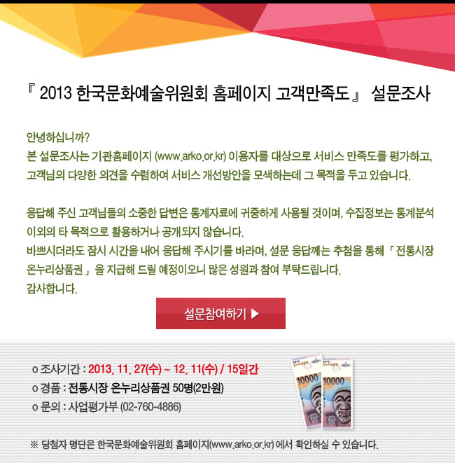 2013 한국문화예술위원회 홈페이지 고객만족도 설문조사_안녕하십니까? 본 설문조사는 기관홈페이지(www.arko.or.kr) 이용자를 대상으로 서비스 만족도를 평가하고, 고객님의 다양한 의견을 수렴하여 서비스 개선방안을 모색하는데 그 목적을 두고 있습니다. 응답해 주신 고객님들의 소중한 답변은 통계자료에 귀중하게 사용될 것이며, 수집정보는 통계분석 이외의 타 목적으로 활용하거나 공개되지 않습니다. 바쁘시더라도 잠시 시간을 내어 응답해 주시기를 바라며, 설문 응답에 참여하신 분께는 추첨을 통해 「전통시장 온누리상품권」을 지급해 드릴 예정이오니 많은 성원과 참여 부탁드립니다. 감사합니다. 조사기간_2013. 11. 27(수) ~ 12. 11(수) / 15일간, 경품_전통시장 온누리상품권 50명(2만원), 문의_사업평가부 (02-760-4886), ※ 당첨자 명단은 한국문화예술위원회 홈페이지(www.arko.or.kr)에서 확인하실 수 있습니다.