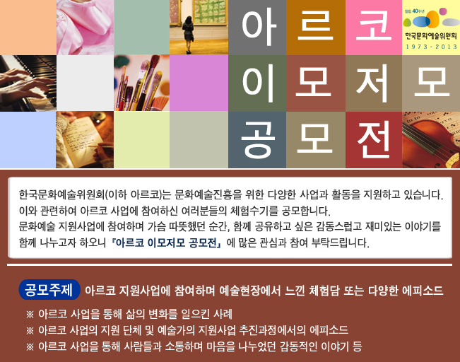 아르코 이모저모 공모전_한국문화예술위원회(이하 아르코)는 문화예술진흥을 위한 다양한 사업과 활동을 지원하고 있습니다. 이와 관련하여 아르코 사업에 참여하신 여러분들의 체험수기를 공모합니다. 문화에술 지원사업에 참여하며 가슴 따뜻했던 순간, 함께 공유하고 싶은 감동스럽고 재미있는 이야기를 함께 나누고자 하오니『아르코 이모저모 공모전』에 많은 관심과 참여 부탁드립니다. 공모주제 : 아르코 지원사업에 참여하며 예술현장에서 느낀 체험담 또는 다양한 에피소드, ※ 아르코 사업을 통해 삶의 변화를 일으킨 사례, ※ 아르코 사업의 지원 단체 및 예술가의 지원사업 추진과정에서의 에피소드, ※ 아르코 사업을 통해 사람들과 소통하며 마음을 나누었던 감동적이 이야기 등