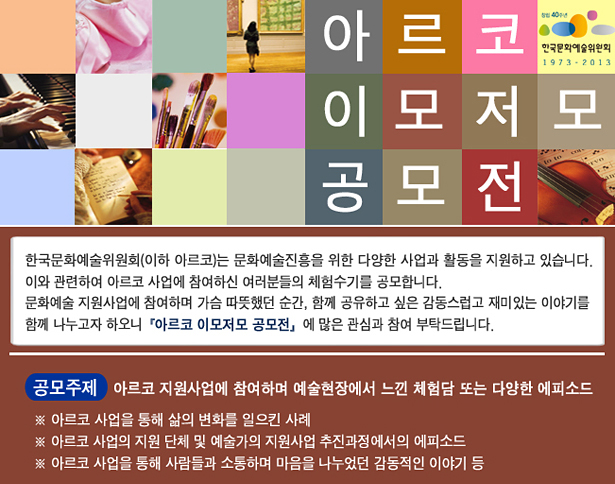 아르코 이모저모 공모전_한국문화예술위원회(이하 아르코)는 문화예술진흥을 위한 다양한 사업과 활동을 지원하고 있습니다. 이와 관련하여 아르코 사업에 참여하신 여러분들의 체험수기를 공모합니다. 문화에술 지원사업에 참여하며 가슴 따뜻했던 순간, 함께 공유하고 싶은 감동스럽고 재미있는 이야기를 함께 나누고자 하오니『아르코 이모저모 공모전』에 많은 관심과 참여 부탁드립니다. 공모주제 : 아르코 지원사업에 참여하며 예술현장에서 느낀 체험담 또는 다양한 에피소드, ※ 아르코 사업을 통해 삶의 변화를 일으킨 사례, ※ 아르코 사업의 지원 단체 및 예술가의 지원사업 추진과정에서의 에피소드, ※ 아르코 사업을 통해 사람들과 소통하며 마음을 나누었던 감동적이 이야기 등