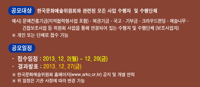 공모대상 : 한국문화예술위원회와 관련된 모든 사업 수행자 및 수행단체, 예시) 문예진흥기금(지역협력형사업 포함)·복권기금·국고·기부금·크라우드펀딩·예술나무,간접보조사업 등 위원회 사업을 통해 연결되어 있는 수행자 및 수행단체(보조사업자), ※ 개인 또는 단체로 접수 가능, 공모일정_접수일정 : 1차-2013. 12. 2(월) ~ 12. 20(금), 결과발표 : 1차-2013. 12. 27(금), ※ 한국문화예술위원회 홈페이지(www.arko.or.kr) 공지 및 개별 연락, ※ 위 일정은 기관 사정에 따라 변경 가능