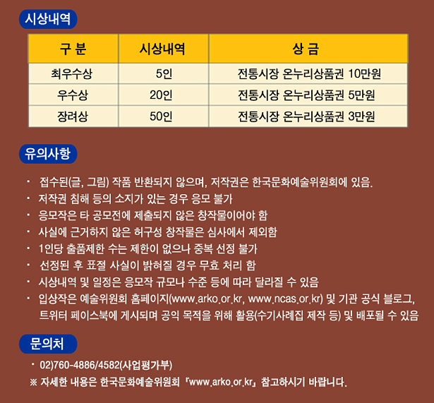 시상내역_최우수상 5인_전통시장 온누리상품권 10만원, 우수상_20인_전통시장 온누리상품권 5만원, 장려상_50인 전통시장 온누리상품권 3만원, 유의사항_접수된(글, 그림) 작품 반환되지 않으며, 저작권은 한국문화예술위원회에 있음. 저작권 침해 등의 소지가 있는 경우 응모 불가, 응모작은 타 공모전에 제출되지 않은 창작물이어야 함, 사실에 근거하지 않은 허구성 창작물은 심사에서 제외함, 1인당 출품제한 수는 제한이 없으나 중복 선정 불가, 선정된 후 표절 사실이 밝혀질 경우 무효 처리 함, 시상내역 및 일정은 응모작 규모나 수준 등에 따라 달라질 수 있음, 입상작은 예술위원회 홈페이지(www.arko.or.kr, www.ncas.or.kr) 및 기관 공식 블로그, 트위터 페이스북에 편집되어 게시되며 공익 목적을 위해 활용(수기사례집 제작 등) 및 배포될 수 있음, 문의처 :02)760-4886/4582(사업평가부), ※ 자세한 내용은 한국문화예술위원회(www.arko.or.kr) 참고하시기 바랍니다.