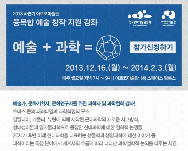 2013 하반기 아르코미술관 융복합 예술 창작 지원 강좌 예술+과학, 2013. 12. 16(월) ~ 2014. 2. 3(월) 매주 월요일 저녁 7시 ~ 9시 아르코미술관 1층 스페이스 필룩스, 예술가, 문화기획자, 문화연구자를 위한 과학사 및 과학철학 강좌!, 토마스 쿤의 패러다임(paradigm)과 과학혁명의 구조, 갈릴레이, 케플러, 뉴턴에 의해 시작된 근대과학의 새로운 사고방식, 상대성이론과 양자물리학으로 등장한 현대과학에 대한 철학적 논쟁들, 20세기 후반 이래 현대과학을 대표하는 생물학과 생명과학에 대한 이야기 등 과학이라는 특정 분야에서 세계사의 흐름에 따라 나타난 과학철학적 논의를 다루는 시간.