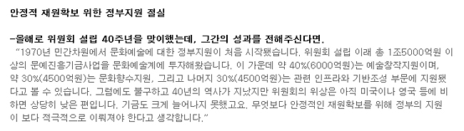 안정적 재원확보 위한 정부지원 절실_올해로 위원회 설립 40주년을 맞이했는데, 그간의 성과를 전해주신다면.-'1970년 민간차원에서 문화예술에 대한 정부지원이 처음 시작됐습니다. 위원회 설립 이래 총 1조5000억원 이상의 문예진흥기금사업을 문화예술계에 투자해왔습니다. 이 가운데 약 40%(6000억원)는 예술창작지원이며, 약 30%(4500억원)는 문화향수지원, 그리고 나머지 30%(4500억원)는 관련 인프라와 기반조성 부문에 지원됐다고 볼 수 있습니다. 그럼에도 불구하고 40년의 역사가 지났지만 위원회의 위상은 아직 미국이나 영국 등에 비하면 상당히 낮은 편입니다. 기금도 크게 늘어나지 못했고요. 무엇보다 안정적인 재원확보를 위해 정부의 지원이 보다 적극적으로 이뤄져야 한다고 생각합니다.'