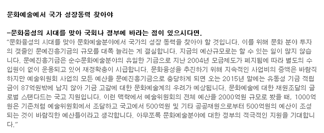 문화예술에서 국가 성장동력 찾아야_문화융성의 시대를 맞아 국회나 정부에 바라는 점이 있으시다면.-'문화융성의 시대를 맞아 문화예술분야에서 국가의 성장 동력을 찾아야 할 것입니다. 이를 위해 문화 분야 투자의 젖줄인 문예진흥기금의 규모를 대폭 늘리는 게 절실합니다. 지금의 예산규모로는 할 수 있는 일이 많지 않습니다. 문예진흥기금은 순수문화예술분야의 유일한 기금으로 지난 2004년 모금제도가 폐지됨에 따라 별도의 수입원이 없이 운용되고 있어 재정확충이 시급합니다. 문화융성을 추진하기 위해 지속적인 사업비의 증액은 바람직하지만 예술위원회 사업의 모든 예산을 문예진흥기금으로 충당하게 되면 오는 2015년 말에는 유동성 기금 적립금이 87억원밖에 남지 않아 기금 고갈에 대한 문화예술계의 우려가 예상됩니다. 문화예술에 대한 재원조달의 글로벌 스탠다드는 국고 지원입니다. 이런 맥락에서 예술위원회의 전체 예산을 2000억원 규모로 봤을 때, 1000억원은 기존처럼 예술위원회에서 조달하고 국고에서 500억원 및 기타 공공재원으로부터 500억원의 예산이 조성되는 것이 바람직한 예산틀이라고 생각합니다. 아무쪼록 문화예술분야에 대한 정부의 적극적인 지원을 기대합니다.'