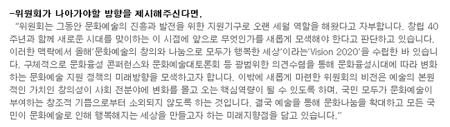 위원회가 나아가야할 방향을 제시해주신다면.-'위원회는 그동안 문화예술의 진흥과 발전을 위한 지원기구로 오랜 세월 역할을 해왔다고 자부합니다. 창립 40주년과 함께 새로운 시대를 맞이하는 이 시점에 앞으로 무엇인가를 새롭게 모색해야 한다고 판단하고 있습니다. 이러한 맥락에서 올해‘문화예술의 창의와 나눔으로 모두가 행복한 세상’이라는‘Vision 2020’을 수립한 바 있습니다. 구체적으로 문화융성 콘퍼런스와 문화예술대토론회 등 광범위한 의견수렴을 통해 문화융성시대에 따라 변화하는 문화예술 지원 정책의 미래방향을 모색하고자 합니다. 이밖에 새롭게 마련한 위원회의 비전은 예술의 본원적인 가치인 창의성이 사회 전분야에 변화를 몰고 오는 핵심역량이 될 수 있도록 하며, 국민 모두가 문화예술이 부여하는 창조적 기쁨으로부터 소외되지 않도록 하는 것입니다. 결국 예술을 통해 문화나눔을 확대하고 모든 국민이 문화예술로 인해 행복해지는 세상을 만들고자 하는 미래지향점을 담고 있습니다.'