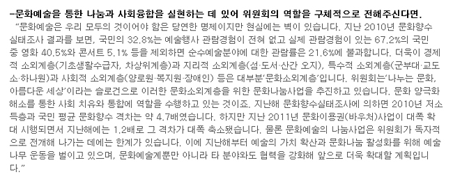 문화예술을 통한 나눔과 사회융합을 실현하는 데 있어 위원회의 역할을 구체적으로 전해주신다면.-'문화예술은 우리 모두의 것이어야 함은 당연한 명제이지만 현실에는 벽이 있습니다. 지난 2010년 문화향수 실태조사 결과를 보면, 국민의 32.8%는 예술행사 관람경험이 전혀 없고 실제 관람경험이 있는 67.2%의 국민 중 영화 40.5%와 콘서트 5.1% 등을 제외하면 순수예술분야에 대한 관람률은 21.6%에 불과합니다. 더욱이 경제적 소외계층(기초생활수급자, 차상위계층)과 지리적 소외계층(섬·도서·산간 오지), 특수적 소외계층(군부대·교도소·하나원)과 사회적 소외계층(양로원·복지원·장애인) 등은 대부분‘문화소외계층’입니다. 위원회는‘나누는 문화, 아름다운 세상’이라는 슬로건으로 이러한 문화소외계층을 위한 문화나눔사업을 추진하고 있습니다. 문화 양극화 해소를 통한 사회 치유와 통합에 역할을 수행하고 있는 것이죠. 지난해 문화향수실태조사에 의하면 2010년 저소득층과 국민 평균 문화향수 격차는 약 4.7배였습니다. 하지만 지난 2011년 문화이용권(바우처)사업이 대폭 확대 시행되면서 지난해에는 1.2배로 그 격차가 대폭 축소됐습니다. 물론 문화예술의 나눔사업은 위원회가 독자적으로 전개해 나가는 데에는 한계가 있습니다. 이에 지난해부터 예술의 가치 확산과 문화나눔 활성화를 위해 예술나무 운동을 벌이고 있으며, 문화예술계뿐만 아니라 타 분야와도 협력을 강화해 앞으로 더욱 확대할 계획입니다.'