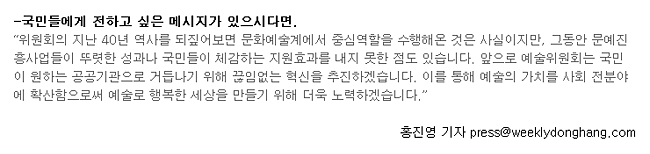 국민들에게 전하고 싶은 메시지가 있으시다면.'위원회의 지난 40년 역사를 되짚어보면 문화예술계에서 중심역할을 수행해온 것은 사실이지만, 그동안 문예진흥사업들이 뚜렷한 성과나 국민들이 체감하는 지원효과를 내지 못한 점도 있습니다. 앞으로 예술위원회는 국민이 원하는 공공기관으로 거듭나기 위해 끊임없는 혁신을 추진하겠습니다. 이를 통해 예술의 가치를 사회 전분야에 확산함으로써 예술로 행복한 세상을 만들기 위해 더욱 노력하겠습니다.', 홍진영 기자 press@weeklydonghang.com