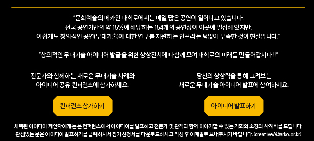 문화예술의 메카인 대학로에서는 매일 많은 공연이 일어나고 있습니다. 전국 공연기반의 약 15%에 해당하는 154개의 공연장이 이곳에 밀집해 있지만, 아쉽게도 창의적인 공연(무대기술)에 대한 연구를 지원하는 인프라는 턱없이 부족한 것이 현실입니다. 창의적인 무대기술 아이디어 발굴을 위한 상상잔치에 다함께 모여 대학로의 미래를 만들어갑시다!!
전문가와 함께하는 새로운 무대기술 사례와 아이디어 공유 컨퍼런스에 참가하세요. 당신의 상상력을 통해 그려보는 새로운 무대기술 아이디어 발표에 참여하세요.채택된 아이디어 제안자에게는 본 컨퍼런스에서 아이디어를 발표하고 전문가 및 관객과 함께 이야기할 수 있는 기회와 소정의 사례비를 드립니다. 관심있는 분은 아이디어 발표하기를 클릭하셔서 참가신청서를 다운로드하시고 작성 후 이메일로 보내주시기 바랍니다. (creative7@arko.or.kr)