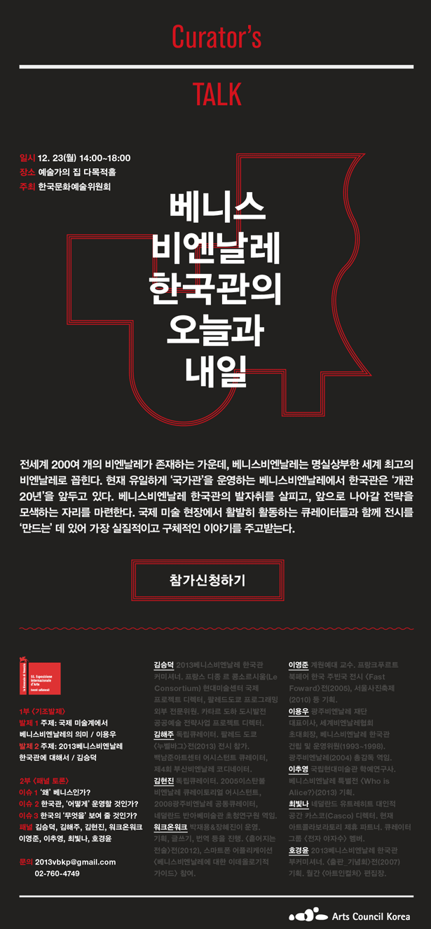 Curator’s  TALK_베니스비엔날레 한국관의 오늘과 내일, 일시_12. 23(월) 14:00~18:00, 장소_예술가의 집 다목적홀, 주최_한국문화예술위원회, 1부 <기조발제>, 발제 1 주제: 국제 미술계에서 베니스비엔날레의 의미 / 이용우, 발제 2 주제: 2013베니스비엔날레 한국관에 대해서 / 김승덕, 2부 <패널 토론>, 이슈 1: ‘왜’ 베니스인가?, 이슈 2: 한국관, ‘어떻게’ 운영할 것인가?, 이슈 3: 한국의 ‘무엇을’ 보여 줄 것인가?, 패널_김승덕, 김해주, 김현진, 워크온워크 이영준, 이추영, 최빛나, 호경윤, 문의 2013vbkp@gmail.com  02-760-4749