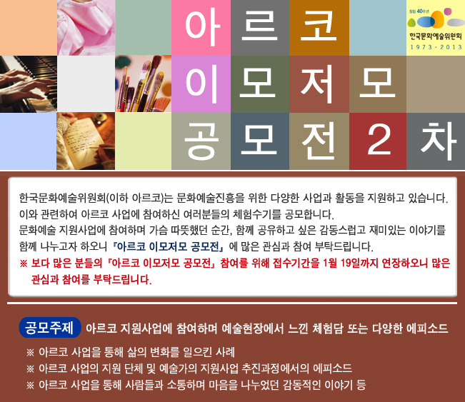 아르코 이모저모 공모전(2차)_한국문화예술위원회(이하 아르코)는 문화예술진흥을 위한 다양한 사업과 활동을 지원하고 있습니다. 이와 관련하여 아르코 사업에 참여하신 여러분들의 체험수기를 공모합니다. 문화에술 지원사업에 참여하며 가슴 따뜻했던 순간, 함께 공유하고 싶은 감동스럽고 재미있는 이야기를 함께 나누고자 하오니『아르코 이모저모 공모전』에 많은 관심과 참여 부탁드립니다.
※ 『아르코 이모저모 공모전』보다 많은 분들의 참여를 위해 접수기간을 1월 19일까지 연장하오니 많은 관심과 참여를 부탁드립니다. 공모주제 : 아르코 지원사업에 참여하며 예술현장에서 느낀 체험담 또는 다양한 에피소드, ※ 아르코 사업을 통해 삶의 변화를 일으킨 사례, ※ 아르코 사업의 지원 단체 및 예술가의 지원사업 추진과정에서의 에피소드, ※ 아르코 사업을 통해 사람들과 소통하며 마음을 나누었던 감동적이 이야기 등