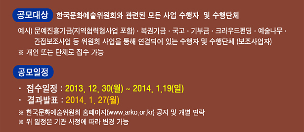 공모대상 : 한국문화예술위원회와 관련된 모든 사업 수행자 및 수행단체, 예시) 문예진흥기금(지역협력형사업 포함)·복권기금·국고·기부금·크라우드펀딩·예술나무,간접보조사업 등 위원회 사업을 통해 연결되어 있는 수행자 및 수행단체(보조사업자), ※ 개인 또는 단체로 접수 가능, 공모일정_접수일정 : 2차-2013. 12. 30(월) ~ 2014. 1. 19(일), 결과발표 : 1차-2014. 1. 27(월), ※ 한국문화예술위원회 홈페이지(www.arko.or.kr) 공지 및 개별 연락, ※ 위 일정은 기관 사정에 따라 변경 가능