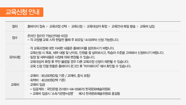 [교육신청 안내]절차:홈페이지 접속 ▶ 교육과정 선택 ▶ 교육신청 ▶ 교육대상자 확정 ▶ 교육안내 메일 발송 ▶ 교육비 납입, 접수:온라인 접수만 가능(선착순 마감)- 각 과정별 [교육 시작 한달전 첫째주 화요일 14:00]부터 신청 가능합니다.유의사항:각 교육과정에 대한 자세한 내용은 홈페이지를 참조하시기 바랍니다.교육신청 시 목표, 세부 내용 및 난이도, 인원을 잘 살펴보시고, 학습자 수준을 고려해서 신청하시기 바랍니다.일정 및 세부내용은 사정에 의해 변경될 수 있스니다.교육대상자 확정 후 무단 불참할 경우 다른 교육과정 신청이 제한될 수 있습니다.교육 신청 진행 현황은 홈페이지 로그인 후 “마이페이지” 에서 확인할 수 있습니다. 교육비:교육비 : 90,000원(3일 기준 / 교재비, 중식 포함), 숙박비 : 40,000원(2박 기준), 교육비 입금   - 입금계좌 : 국민은행 251801-04-059670 한국문화예술위원회 - 교육비 입금시 ‘소속기관명+성명’ 예시) 한국문화예술위원회 홍길동