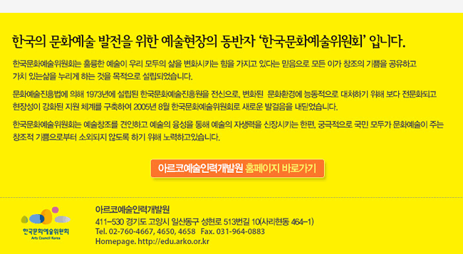 한국의 문화예술 발전을 위한 예술현장의 동반자 ‘한국문화예술위원회’ 입니다. 한국문화예술위원회는 훌륭한 예술이 우리 모두의 삶을 변화시키는 힘을 가지고 있다는 믿음으로 모든 이가 창조의 기쁨을 공유하고 가치 있는삶을 누리게 하는 것을 목적으로 설립되었습니다.문화예술진흥법에 의해 1973년에 설립된 한국문화예술진흥원을 전신으로, 변화된  문화환경에 능동적으로 대처하기 위해 보다 전문화되고 현장성이 강화된 지원 체계를 구축하여 2005년 8월 한국문화예술위원회로 새로운 발걸음을 내딛었습니다.한국문화예술위원회는 예술창조를 견인하고 예술의 융성을 통해 예술의 자생력을 신장시키는 한편, 궁극적으로 국민 모두가 문화예술이 주는 창조적 기쁨으로부터 소외되지 않도록 하기 위해 노력하고있습니다. 