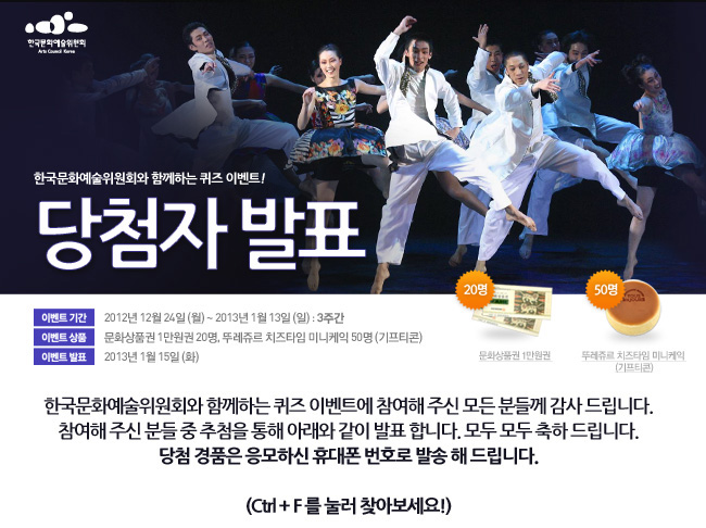 한국문화예술위원회와 함께하는 퀴즈 이벤트!, 당첨자발표, 이벤트기간:2012년 12월 24일(월)~2013년 1월 13일(일) : 3주간, 이벤트 상품:문화상품권 1만원권 20명, 뚜레쥬르 치즈타임 미니케익 50명 (기프티콘), 이벤트발표:2013년 1월 15일(화), 한국문화예술위원회와 함께하는 퀴즈 이벤트에 참여해 주신 모든 분들께 감사 드립니다. 참여해 주신 분들 중 추첨을 통해 아래와 같이 발표 합니다.모두 모두 축하 드립니다. 당첨 경품은 응모하신 휴대폰 번호로 발송 해 드립니다.,(Ctrl + F 를 눌러 찾아보세요!)