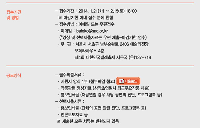 접수기간 및 방법_접수기간 : 2014.1.21(화)~2.15(토) 18:00, ※ 마감기한 이내 접수 분에 한함, 접수방법 : 이메일 또는 우편접수, 이메일 : bafeko@sac.or.kr (영상 및 선택제출자료는 우편 제출-마감기한 엄수), 우편 : 서울시 서초구 남부순환로 2406 예술의전당 오페라하우스 4층 제4회 대한민국발레축제 사무국, 공모양식_필수제출서류 : 지원서 양식 1부(첨부파일 참고), 작품관련 영상자료(창작초연일시 최근주요작품 제출), 홍보인쇄물(재공연일 경우 해당 공연의 전단, 프로그램북 등), 선택제출서류 : 홍보인쇄물(단체의 공연 관련 전단, 프로그램북 등), 언론보도자료 등, ※ 제출한 모든 서류는 반환되지 않음