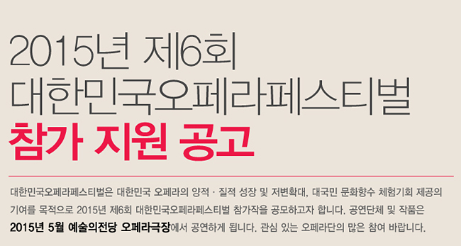 2015년 제6회 대한민국오페라페스티벌 참가 지원 공고_대한민국오페라페스티벌은 대한민국 오페라의 양적·질적 성장 및 저변확대, 대국민 문화향수 체험기회 제공의 기여를 목적으로 2015년 제6회 대한민국오페라페스티벌 참가작을 공모하고자 합니다. 공연단체 및 작품은 2015년 5월 예술의전당 오페라극장에서 공연하게 됩니다. 관심 있는 오페라단의 많은 참여 바랍니다.