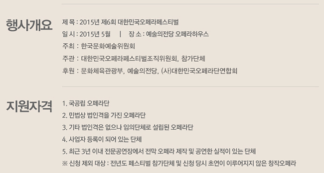 행사개요_제 목:2015년 제6회 대한민국오페라페스티벌, 일시:2015년 5월, 장소:예술의전당 오페라하우스, 주최:대한민국오페라페스티벌 조직위원회, 예술의전당, 후원:문화체육관광부, 한국문화예술위원회, (사)대한민국오페라단연합회, 
지원자격_1. 국공립 오페라단, 2. 민법상 법인격을 가진 오페라단, 3. 기타 법인격은 없으나 임의단체로 설립된 오페라단, 4. 사업자 등록이 되어 있는 단체, 5. 최근 3년 이내 전문공연장에서 전막 오페라 제작 및 공연한 실적이 있는 단체, ※ 신청 제외 대상 : 전년도 페스티벌 참가단체 및 신청 당시 초연이 이루어지지 않은 창작오페라