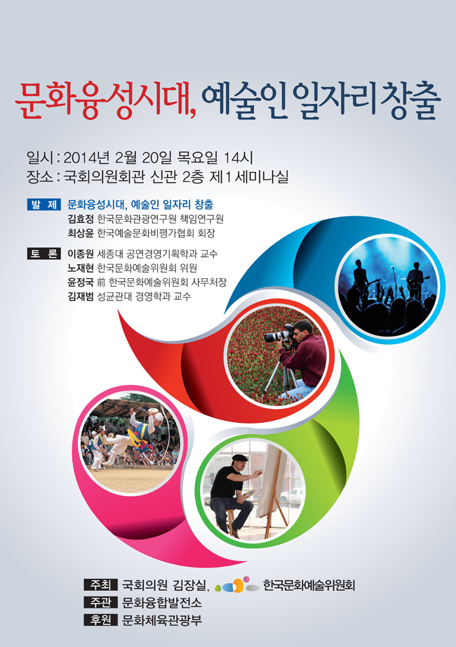 문화융성시대, 예술인일자리 창출_일시 : 2014년 2월 20일 목요일 14시, 장소 : 국회의원회관 신관 2층 제1세미나실, 발제 : 문화융성시대, 예술인 일자리 창출, 김효정(한국문화관광연구원 책임연구원), 최상윤(한국예술문화비평가협회 회장), 토론 : 이종원(세종대 공연경영기획학과 교수), 노재현(한국문화예술위원회 위원), 윤정국(前 한국문화예술위원회 사무처장), 김재범 (성균관대 경영학과 교수), 주최 : 국회의원 김장실, 한국문화예술위원회, 주관 : 문화융합발전소, 후원 : 문화체육관광부