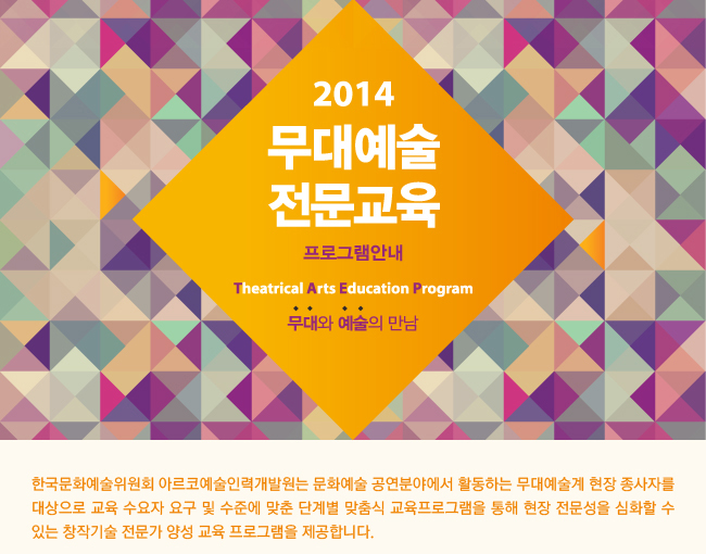 2014 무대예술전문교육 안내(2014 Theatrical Arts Education Program)_무대와 예술의 만남, 한국문화예술위원회 아르코예술인력개발원은 문화예술 공연 분야에서 활동하는 무대예술계 현장 종사자를 대상으로 교육 수요자 요구 및 수준에 맞춘 단계별 맞춤식 교육 프로그램을 통해 현장 전문성을 심화할 수 있는 창작기술 전문가 양성 교육프로그램을 제공합니다. 