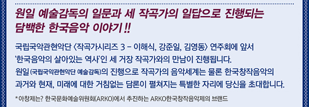 원일 예술감독의 일문과 세 작곡가의 일답으로 진행되는 담백한 한국음악 이야기!! 국립국악관현악단 <작곡가시리즈 3 - 이해식, 강준일, 김영동> 연주회에 앞서 ‘한국음악의 살아있는 역사’인 세 거장 작곡가와의 만남이 진행됩니다. 원일 (국립국악관현악단 예술감독)의 진행으로 작곡가의 음악세계는 물론 한국창작음악의 과거와 현재, 미래에 대한 거침없는 담론이 펼쳐지는 특별한 자리에 당신을 초대합니다. *아창제는? 한국문화예술위원회(ARKO)에서 추진하는 ARKO한국창작음악제의 브랜드