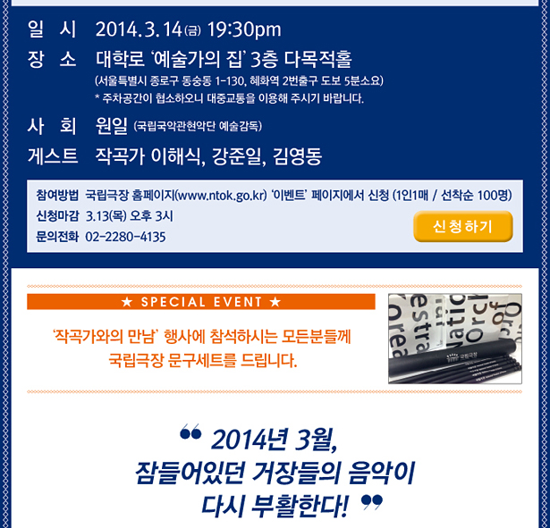 일시_2014. 3. 14 (금) 19:30pm, 장소_대학로‘ 예술가의 집’3층 다목적홀(서울특별시 종로구 동숭동 1-130, 혜화역 2번출구 도보 5분소요) * 주차공간이 협소하오니 대중교통을 이용해 주시기 바랍니다. 사 회 원일 (국립국악관현악단 예술감독), 게스트 작곡가 이해식, 강준일, 김영동, 참여방법 국립극장 홈페이지(www.ntok.go.kr)‘ 이벤트’페이지에서 신청 (1인1매 / 선착순 100명), 신청마감 3.13(목) 오후 3시, 문의_전화 02-2280-4135, ‘작곡가와의 만남’행사에 참석하시는 모든분들께 국립극장 문구세트를 드립니다. 2014년 3월, 잠들어있던 거장들의 음악이 다시 부활한다!