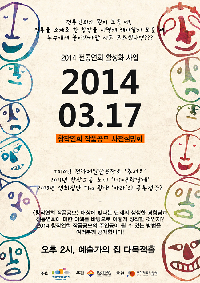 전통연희가 몬가 모를 때, 전통을 소개로 한 창작을 어떻게 해야할지 모를 때, 누구에게 물어봐야할 지도 모르겠다면?? 2014 전통연희 활성화 사업 2014.03.17, 창작연희 작품공모 사전설명회, 2010년 천하제일공작소 '추셔요' 2011 창작그룹 노니 '1+1=추락남매' 2013년 연희집단 The 광대 '자라'의 공통점은? <창작연희 작품공모>대상에 빛나는 단체의 생생한 경험담과 전통연희에 대한 이해를 바탕으로 어떻게 창작할 것인지? 2014 창작연희 작품공모의 주인공이 될 수 있는 방법을 여러분께 공개합니다!  오후 2시, 예술가의집 다목적홀