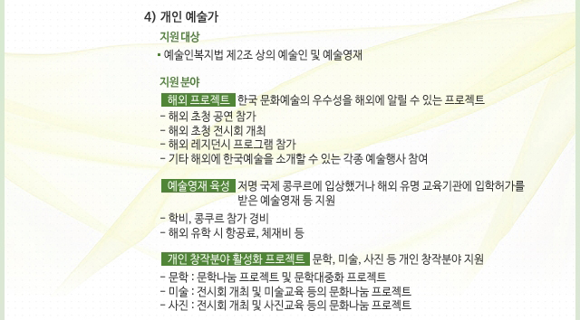 4) 개인 예술가_지원 대상 : 예술인복지법 제2조 상의 예술인 및 예술영재, 지원 분야_해외 프로젝트 : 한국 문화예술의 우수성을 해외에 알릴 수 있는 프로젝트, - 해외 초청 공연 참가, - 해외 초청 전시회 개최, - 해외 레지던시 프로그램 참가, - 기타 해외에 한국예술을 소개할 수 있는 각종 예술행사 참여, · 예술영재 육성 : 저명 국제 콩쿠르에 입상했거나 해외 유명 교육기관에 입학허가를 받은 예술영재 등 지원, - 학비, 콩쿠르 참가 경비, - 해외 유학 시 항공료, 체재비 등, · 개인 창작분야 활성화 프로젝트 : 문학, 미술, 사진 등 개인 창작분야 지원, - 문학 : 문학나눔 프로젝트 및 문학대중화 프로젝트, - 미술 : 전시회 개최 및 미술교육 등의 문화나눔 프로젝트, - 사진 : 전시회 개최 및 사진교육 등의 문화나눔 프로젝트