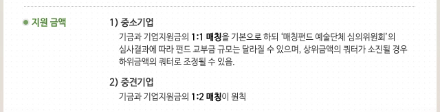  6. 지원 금액 1) 중소기업 : 기금과 기업지원금의 1:1 매칭을 기본으로 하되 ‘매칭펀드 예술단체 심의위원회’의 심사결과에 따라 펀드 교부금 규모는 달라질 수 있으며, 상위금액의 쿼터가 소진될 경우 하위금액의 쿼터로 조정될 수 있음.2) 중견기업 : 기금과 기업지원금의 1:2 매칭이 원칙