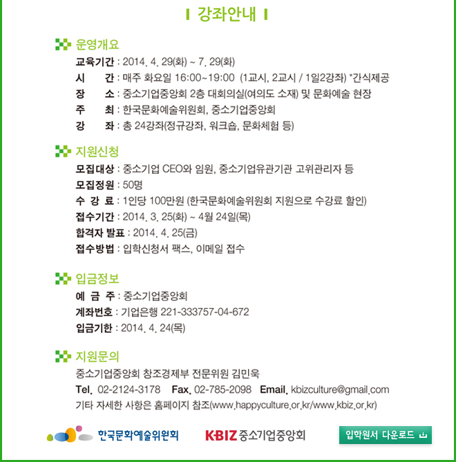 강좌안내_운영개요_교육기간 : 2014. 4. 29(화)~7. 29(화),시간 : 매주 화요일 16:00 ~ 19:00(1교시, 2교시/1일2강좌)*간식제공, 장소 : 중소기업중앙회 2층 대회의실(여의도 소재) 및 문화예술 현장, 주최 : 한국문화예술위원회, 중소기업중앙회, 강좌 : 총 24강좌 (정규강좌, 워크숍, 문화체험 등), 지원신청_모집대상:중소기업 CEO와 임원, 중소기업유관기관 고위관리자 등, 모집정원 : 50명,수강료 : 1인당 100만원(한국문화예술위원회 지원으로 수강료 할인), 접수기간:2014.3.25(화)~4.24(목), 합격자발표:2014.4.25(금), 접수방법:입학신청서 팩스, 이메일 접수, 
입금정보_예금주 : 중소기업중앙회, 계좌번호 : 기업은행 221-333757-04-672, 입금기한:2014.4.24(목), 지원문의_중소기업중앙회 창조경제부 전문위원 김민욱 Tel. 02-2124-3178, Fax. 02-785-2098, E-mail. kbizculture@gmail.com, 기타 자세한 사항은 홈페이지 참조(www.happyculture.or.kr/www.kbiz.or.kr)