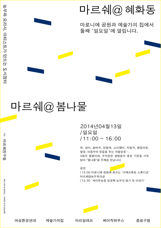 마르쉐@혜화동 농부 요리사 아티스트가 만드는 도시장터 마로니에 공원과 <예술가의집>에서 매월 둘째 일요일에 열립니다. 마르쉐@봄나물, 2014년 4월 13일 / 일요일/ 11:00~16:00 쑥, 냉이, 씀바귀, 민들레, 소리쟁이, 지칭개, 봄맞이꽃, 별꽃, 이름부터 웃음을 주는 개불알 꽃...4월의 봄볕아래, 부지런한 생명들의 좋은 기운을 가득 담아 "봄나물"을 주제로 만납니다. 공연_13:00 마로니에 공원에 흐르는 '다페르튜토 스튜디오, 마르쉐@ 농부워크숍 13:30 '세아유농장 임영택 농부의 딸기 맛 이야기' 마르쉐친구들, 예술가의집 여성환경연대 마리끌레르 베이직하우스 종로구청