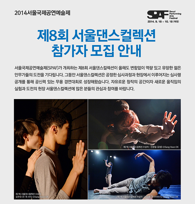 2014서울국제공연예술제 Seoul Performing Arts Festival <제8회 서울댄스컬렉션> 참가자 모집 안내_서울국제공연예술제(SPAF)가 개최하는 제8회 서울댄스컬렉션이 올해도 변함없이 역량 있고 유망한 젊은 안무가들의 도전을 기다립니다. 그동안 서울댄스컬렉션은 공정한 심사과정과 현장에서 이루어지는 심사평 공개를 통해 공신력 있는 무용 경연대회로 성장해왔습니다. 자유로운 창작의 공간이자 새로운 움직임의 실험과 도전의 현장 서울댄스컬렉션에 많은 분들의 관심과 참여를 바랍니다.
