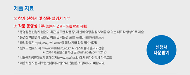 제출 자료_1) 참가 신청서 및 작품 설명서 1부, 2) 작품 동영상 1부 (웹하드 업로드 또는 USB 제출), ※ 동영상은 신청자 본인이 최근 발표한 작품 중, 자신의 역량을 잘 보여줄 수 있는 대표작 영상으로 제출 (졸업 작품은 안무작에서 제외), ※ 동영상 파일명에 신청인 이름 및 작품명 포함 ex) [김서울]무브먼트.mp4, ※ 파일양식은 mp4, asv, avi, wmv 중 택일(기타 양식 접수 불가), ※ 웹하드 업로드 시 : www.webhard.co.kr▶게스트폴더 올리기전용, ▶2014서울댄스컬렉션 공모(id: sipaf/pw: 1212), ※ 서울국제공연예술제 홈페이지(www.spaf.or.kr)에서 참가신청서 다운로드, ※ 제출하신 모든 자료는 반환되지 않으니, 원본은 소장하시기 바랍니다.