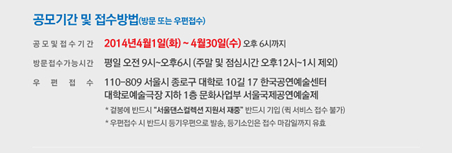 공모기간 및 접수방법(방문 또는 우편접수)_공모 및 접수기간 : 2014년4월1일(화) ~ 4월30일(수) 오후 6시까지, 방문접수 가능시간 : 평일 오전9시~오후6시 (주말 및 점심시간 오후12시~1시 제외), 우편접수 : 110-809 서울시 종로구 대학로 10길 17 한국공연예술센터 대학로예술극장 지하 1층 문화사업부 서울국제공연예술제 ※ 겉봉에 반드시 “서울댄스컬렉션 지원서 재중” 반드시 기입 (퀵 서비스 접수 불가), ※ 우편접수 시 반드시 등기우편으로 발송, 등기소인은 접수 마감일까지 유효