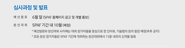 심사과정 및 발표_예선발표 : 6월 말(SPAF 홈페이지 공고 및 개별 통보), 본선대회 : SPAF 기간 내 10월 (예정), ※ 예선발표와 본선대회 사이에는 대회 참가자들을 중심으로 한 인터뷰, 기술협의 등의 일정 예정(추후 공지), ※ 모든 본선 참가자들은 SPAF 기간에 개최하는 본선대회에서 15분 내외의 신작을 발표