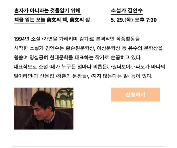 소설가 김연수_일시 : 5월 29일(목) 오후 7시 30분, 강연명 : 혼자가 아니라는 것을 알기 위해 책을 읽는 오늘_미문의 책, 미문의 삶, 프로필 : 1994년 소설 <가면을 가리키며 걷기>로 본격적인 작품활동을 시작한 소설가 김연수는 황순원문학상, 이상문학상 등 유수의 문학상을 휩쓸며 명실공히 현대문학을 대표하는 작가로 손꼽히고 있다. 대표작으로 소설 <네가 누구든 얼마나 외롭든>, <원더보이>, <파도가 바다의 일이라면>과 산문집 <청춘의 문장들>, <지지 않는다는 말> 등이 있다.