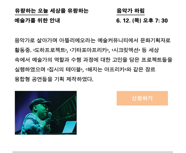 음악가 하림_일시 : 6월 12일(목) 오후 7시 30분, 강연명 : 유랑하는 오늘_세상을 유랑하는 예술가를 위한 안내, 프로필 : 음악가로 살아가며 아뜰리에오라는 예술커뮤니티에서 문화기획자로도 활동 중. <도하프로젝트>, <기타포아프리카>, <시크릿액션> 등 세상 속에 예술가의 역할과 수행과정에 대한 고민을 담은 프로젝트들을 실행하였으며, <집시의 테이블>, <해지는 아프리카>와 같은 장르 융합형 공연들을 기획 제작하였다.