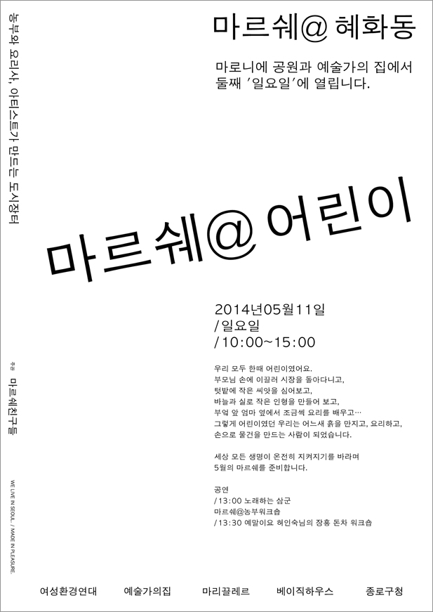 마르쉐@혜화동 농부 요리사 아티스트가 만드는 도시장터, 마로니에 공원과 lt;예술가의집>에서 매월 둘째 일요일에 열립니다. 우리들도 모두 한때 어린이였지요. 부모님 손에 이끌러 시장을 돌아다니고, 텃밭에 작은 씨앗을 심어보고, 바늘과 실로 작은 인형을 만들어 보고, 부엌 앞 엄마 옆에서 조금씩 요리를 배우고… 그렇게 어린이었던 우리는 어느새 흙을 만지는 사람이 되고, 요리하는 사람이 되고, 손으로 물건을 만드는 사람이 되었습니다. 세상 모든 생명히 온전히 지켜지기를 바라며 5월의 마르쉐를 준비합니다. 공연_13:00 노래하는 삼군, 마르쉐@ 농부워크숍_13:30 예말이요 하인숙님의 장흥 돈차 워크숍, 마르쉐친구들, 예술가의집 여성환경연대 마리끌레르 베이직하우스 종로구청