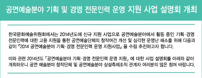 공연예술분야 기획 및 경영 전문인력 운영 지원 사업 설명회 개최_한국문화예술위원회에서는 2014년도에 신규 지원 사업으로 공연예술분야에서 활동 중인 기획·경영 전문인력에 대한 고용 지원을 통한 공연예술단체의 창작여건 개선 및 심각한 운영난 해소를 위해 다음과 같이『2014 공연예술분야 기획·경영 전문인력 운영 지원사업』을 수립 추진하고자 합니다. 이와 관련 2014년도「공연예술분야 기획·경영 전문인력 운영 지원」에 대한 사업 설명회를 아래와 같이 개최하오니 공연 예술분야 창작단체 및 공연예술분야 상설축제조직 관계자 여러분의 많은 참여 바랍니다.