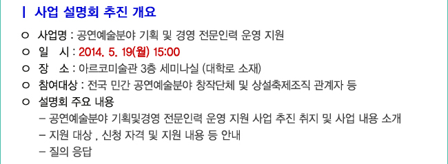 사업 설명회 추진 개요_사업명 : 공연예술분야 기획 및 경영 전문인력 운영 지원, 일시 : 2014. 5. 19(월) 15:00, 장소 : 아르코미술관 3층 세미나실 (대학로 소재), 참여대상 : 전국 민간 공연예술분야 창작단체 및 상설축제조직 관계자 등, 설명회 주요 내용, 1.공연예술분야 기획및경영 전문인력 운영 지원 사업 추진 취지 및 사업 내용 소개, 2.지원 대상 , 신청 자격 및 지원 내용 등 안내, 3.질의 응답