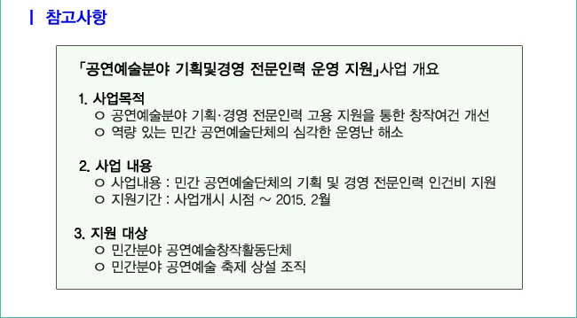 참고사항_「공연예술분야 기획및경영 전문인력 운영 지원」사업 개요_1. 사업목적:공연예술분야 기획·경영 전문인력 고용 지원을 통한 창작여건 개선, 역량 있는 민간 공연예술단체의 심각한 운영난 해소, 2.사업 내용:사업 내용:민간 공연예술단체의 기획 및 경영 전문인력 인건비 지원, 지원기간:사업개시 시점~2015. 2월, 3. 지원 대상:민간분야 공연예술창작활동단체, 민간분야 공연예술 축제 상설 조직