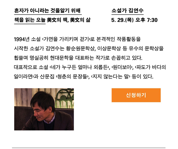 소설가 김연수_일시 : 5월 29일(목) 오후 7시 30분, 강연명 : 혼자가 아니라는 것을 알기 위해 책을 읽는 오늘_미문의 책, 미문의 삶, 프로필 : 1994년 소설 <가면을 가리키며 걷기>로 본격적인 작품활동을 시작한 소설가 김연수는 황순원문학상, 이상문학상 등 유수의 문학상을 휩쓸며 명실공히 현대문학을 대표하는 작가로 손꼽히고 있다. 대표작으로 소설 <네가 누구든 얼마나 외롭든>, <원더보이>, <파도가 바다의 일이라면>과 산문집 <청춘의 문장들>, <지지 않는다는 말> 등이 있다.