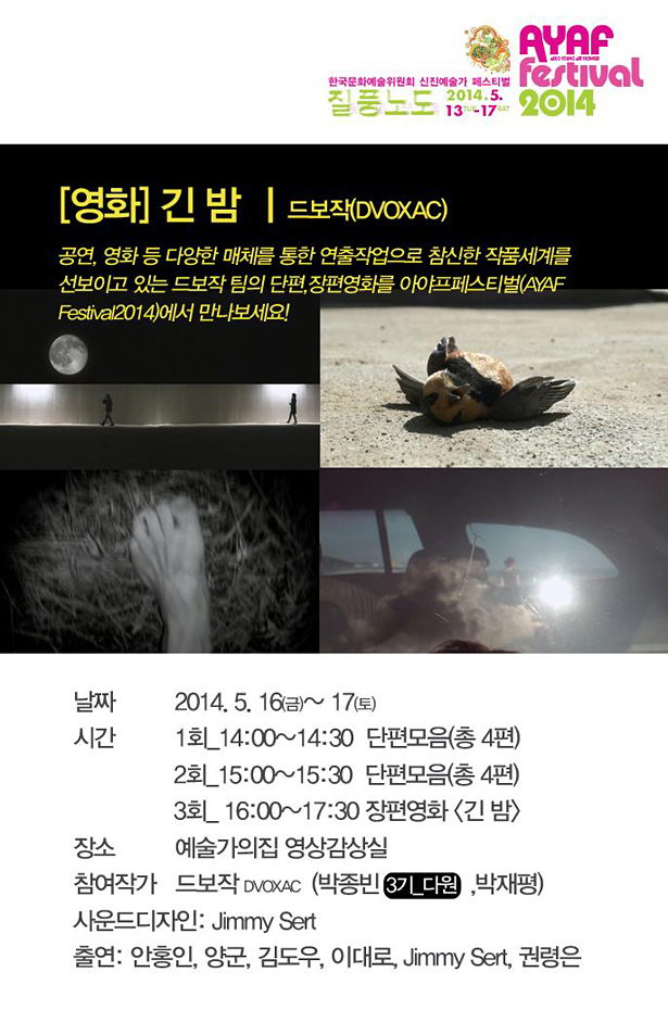 AYAF FESTIVAL 2014_[영화]긴 밤, 드보작(DVOXAC):공연, 영화등 다양한 매체를 통한 연출작업으로 참신한 작품세계를 선보이고 있는 드보작 팀의 단편, 장편 영화를 아야프페스티벌(AYAF FESTIVAL 2014)에서 만나보세요!, 날짜 : 2014. 5. 16(금) ~ 17(토), 시간 : 1회_14:00~14:30 단편모음(총 4편), 2회_15:00~15:30 단편모음(총 4편), 3회_16:00~17:30 장편영화(긴밤), 장소 : 예술가의집 영상감상실, 참여작가 : 드보작(박종빈, 박재평), 사운드디자인 : Jimmy Sert, 출연 : 안홍인, 양군, 김도우, 이대로, Jimmy Sert, 권령은