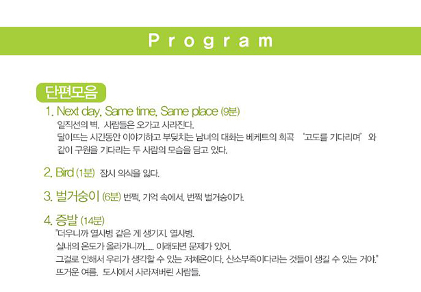 Program_단편모음_1. Next day, Same time, Same place(9분):일직선의 벽, 사람들은 오가고 사라진다. 달이 뜨는 시간동안 이야기하고 부딪치는 남녀의 대화는 베케트의 희곡 '고도를 기다리며'와 같이 구원을 기다리는 두 사람의 모습을 담고 있다. 2. Bird(1분):잠시 의식을 잃다 3. 벌거숭이(6분):번쩍, 기억 속에서. 번쩍 벌거숭이가. 4. 증발(14분):'더우니까 열사병 같은 게 생기지. 열사병. 실내의 온도가 올라가니까... 이래되면 문제가 있어. 그걸로 인해서 우리가 생각할 수 있는 저체온이다. 산소부족이다라는 것들이 생길 수 있는 거야' 뜨거운 여름, 도시에서 사라져버린 사람들